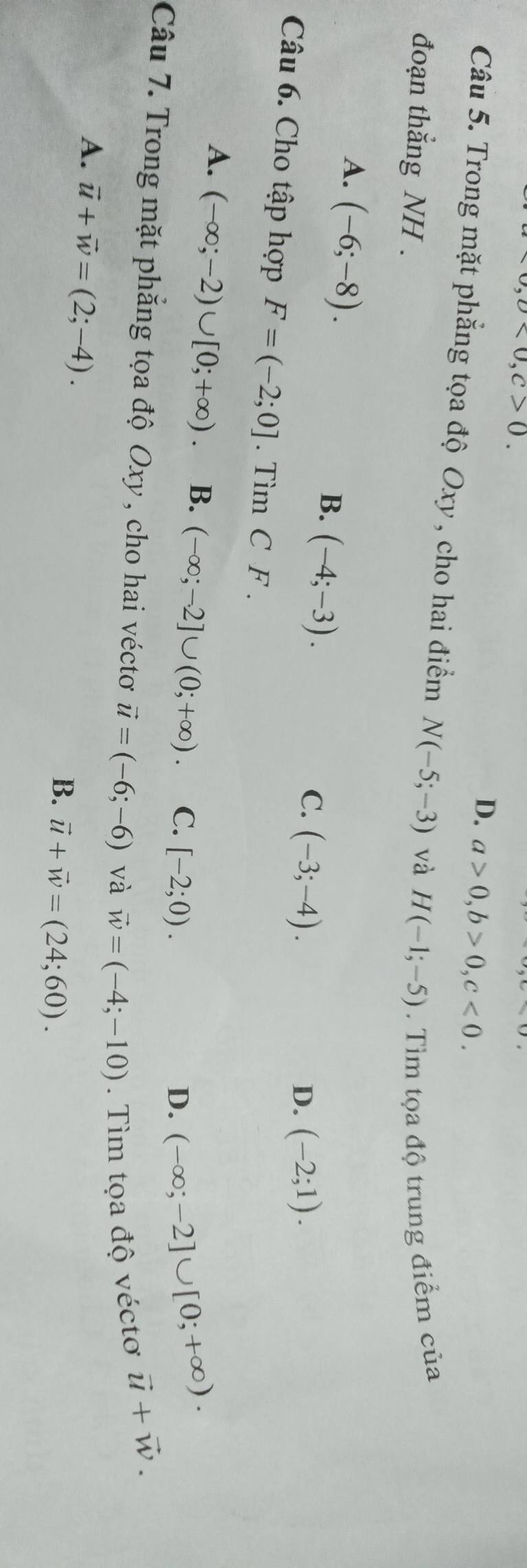 80,0<0</tex>, C>0.
D. a>0, b>0, c<0</tex>. 
Câu 5. Trong mặt phẳng tọa độ Oxy , cho hai điểm N(-5;-3) và
đoạn thắng NH . H(-1;-5). Tìm tọa độ trung điểm của
A. (-6;-8). (-4;-3). 
B.
C. (-3;-4). D. (-2;1). 
Câu 6. Cho tập hợp F=(-2;0]. Tìm C F.
A. (-∈fty ;-2)∪ [0;+∈fty ) B. (-∈fty ;-2]∪ (0;+∈fty ). C. [-2;0).
D. (-∈fty ;-2]∪ [0;+∈fty ). 
Câu 7. Trong mặt phẳng tọa độ Oxy , cho hai véctơ vector u=(-6;-6) và vector w=(-4;-10). Tìm tọa độ véctơ
vector u+vector w.
A. vector u+vector w=(2;-4). 
B. vector u+vector w=(24;60).