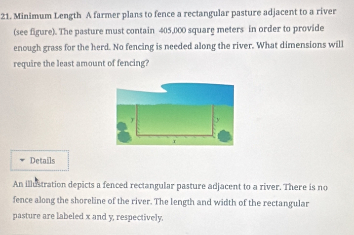 Minimum Length A farmer plans to fence a rectangular pasture adjacent to a river 
(see figure). The pasture must contain 405,000 square meters in order to provide 
enough grass for the herd. No fencing is needed along the river. What dimensions will 
require the least amount of fencing?
y
y
x
Details 
An illustration depicts a fenced rectangular pasture adjacent to a river. There is no 
fence along the shoreline of the river. The length and width of the rectangular 
pasture are labeled x and y, respectively.