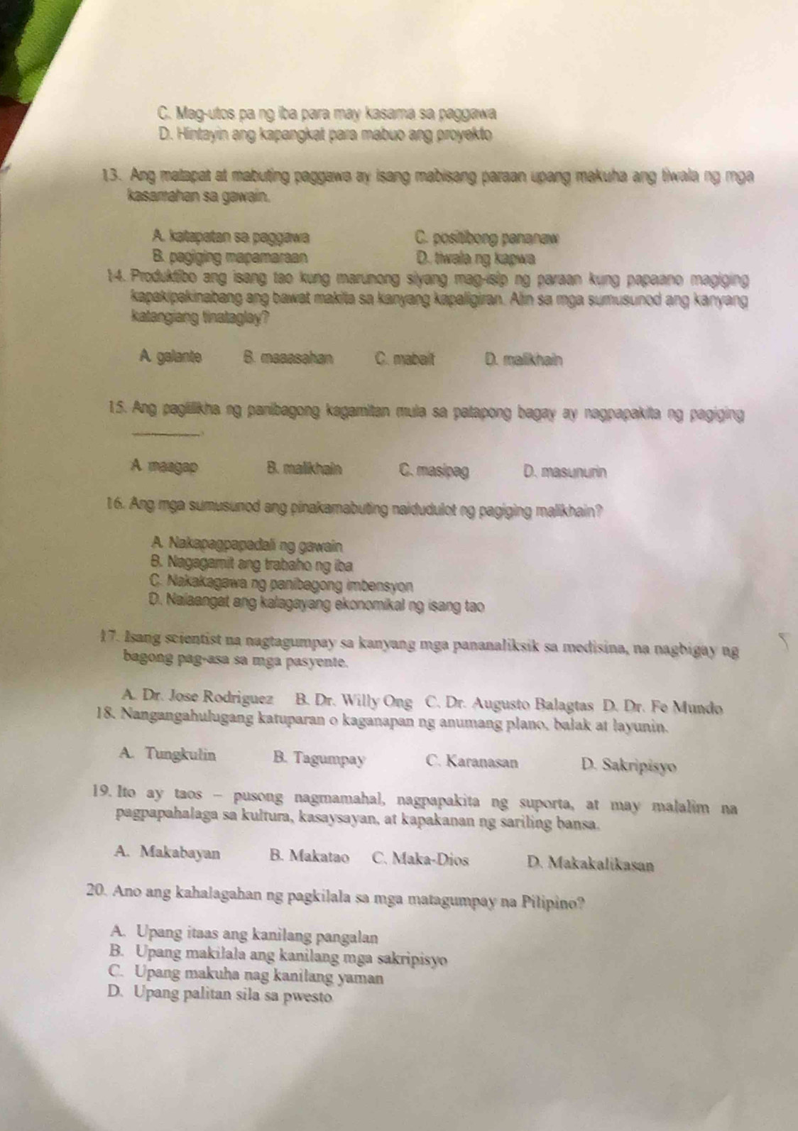 C. Mag-utos pa ng iba para may kasama sa paggawa
D. Hintayin ang kapangkat para mabuo ang proyekto
13. Ang matapat at mabuting paggawa ay isang mabisang paraan upang makuha ang tiwala ng mga
kasarahan sa gawain.
A. katapatan sa paggawa C. positibong pananaw
B. pagiging mapamaraan D. tiwala.ng kapwa
14. Produktibo ang isang tao kung marunong siyang mag-islp ng paraan kung papaano magiging
kapakipakinabang ang bawat makila sa kanyang kapaligiran. Alin sa mga sumusunod ang kanyang
katangiang tinataglay?
A galante B. masasahan C. mabalt D. malikhain
15. Ang pagilikha ng panibagong kagamitan mula sa patapong bagay ay nagpapakita ng pagiging
_、
A maagap B. malikhain C. masipag D. masunurin
16. Ang mga sumusunod ang pinakamabuting naidudulot ng pagiging malikhain?
A. Nakapagpapadali ng gawain
B. Nagagamit ang trabaho ng iba
C. Nakakagawa ng panibagong imbensyon
D. Naiaangat ang kalagayang ekonomikal ng isang tao
17. Isang scientist na nagtagumpay sa kanyang mga pananaliksik sa medisina, na nagbigay ng
bagong pag-asa sa mga pasyente.
A. Dr. Jose Rodriguez B. Dr. Willy Ong C. Dr. Augusto Balagtas D. Dr. Fe Mundo
18. Nangangahulugang katuparan o kaganapan ng anumang plano, balak at layunin.
A. Tungkulin B. Tagumpay C. Karanasan D. Sakripisyo
19. Ito ay taos - pusong nagmamahal, nagpapakita ng suporta, at may malalim na
pagpapahalaga sa kultura, kasaysayan, at kapakanan ng sariling bansa.
A. Makabayan B. Makatao C. Maka-Dios D. Makakalikasan
20. Ano ang kahalagahan ng pagkilala sa mga matagumpay na Pilipino?
A. Upang itaas ang kanilang pangalan
B. Upang makilala ang kanilang mga sakripisyo
C. Upang makuha nag kanilang yaman
D. Upang palitan sila sa pwesto