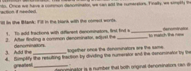 nto, Once we have a common denominator, we can add the numerators. Finally, we simplify th 
raction if needed. 
ill in the Blank: Fill in the blank with the correct words. 
1. To add fractions with different denominators, first find a _denominator 
2. After finding a common denominator, adjust the _to match the new 
denominators. 
3. Add the together once the denominators are the same. 
4. Simplify the resulting fraction by dividing the numerator and the denominator by the 
greatest _ . 
deominator is a number that both original denominators can d