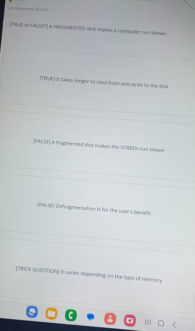 Last Answered 28/9/24
[TRUE or FALSE?] A FRAGMENTED disk makes a computer run slower.
[TRUE] It takes longer to read from and write to the disk
[FALSE] A fragmented disk makes the SCREEN run slower
[FALSE] Defragmentation is for the user's benefit
[TRICK QUESTION] It varies depending on the type of memory