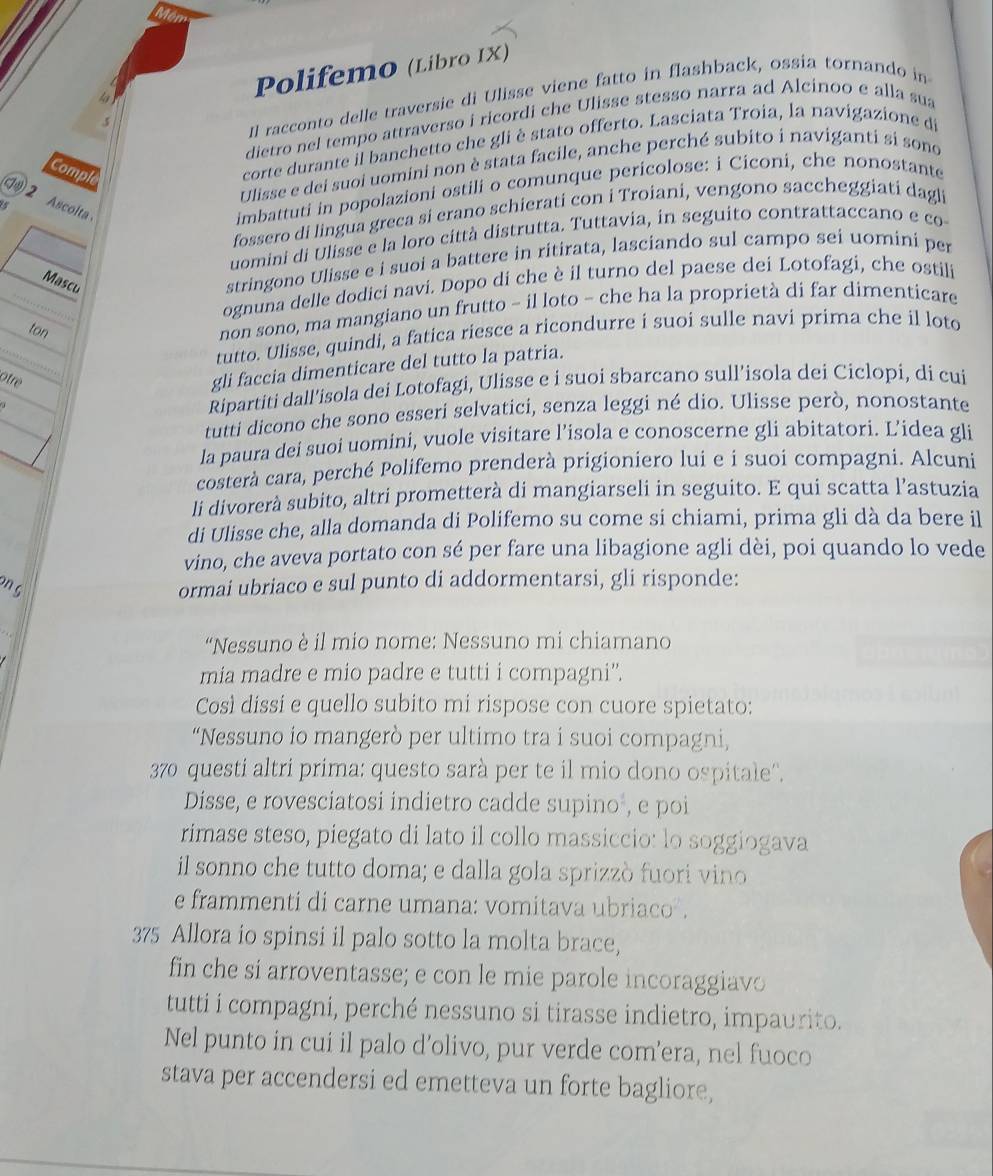 Polifemo (Libro IX)
4
dietro nel tempo attraverso i ricordi che Ulisse stesso narra ad Alcinoo e alla sua
.5
Il racconto delle traversie di Ulisse viene fatto in flashback, ossia tornando in
corte durante il banchetto che gli è stato offerto. Lasciata Troia, la navigazione di
Ulisse e dei suoi uomini non è stata facile, anche perché subito i naviganti si sono
Comple
2 Ascolta
imbattuti in popolazioni ostili o comunque pericolose: i Ciconi, che nonostante
fossero di lingua greca si erano schierati con i Troiani, vengono saccheggiati dagli
uomini di Ulisse e la loro città distrutta. Tuttavia, in seguito contrattaccano e co
Mascu
stringono Ulisse e i suoi a battere in ritirata, lasciando sul campo sei uomini per
ognuna delle dodici navi. Dopo di che è il turno del paese dei Lotofagi, che ostili
ton
non sono, ma mangiano un frutto - il loto - che ha la proprietà di far dimenticare
tutto. Ulisse, quindi, a fatica riesce a ricondurre i suoi sulle navi prima che il loto
Otre
gli faccia dimenticare del tutto la patria.
Ripartiti dall’isola dei Lotofagi, Ulisse e i suoi sbarcano sull’isola dei Ciclopi, di cui
tutti dicono che sono esseri selvatici, senza leggi né dio. Ulisse però, nonostante
la paura dei suoi uomini, vuole visitare l’isola e conoscerne gli abitatori. L’idea gli
costerà cara, perché Polifemo prenderà prigioniero lui e i suoi compagni. Alcuni
li divorerà subito, altri prometterà di mangiarseli in seguito. E qui scatta l’astuzia
di Ulisse che, alla domanda di Polifemo su come si chiami, prima gli dà da bere il
vino, che aveva portato con sé per fare una libagione agli dèi, poi quando lo vede
n g
ormai ubriaco e sul punto di addormentarsi, gli risponde:
“Nessuno è il mio nome: Nessuno mi chiamano
mia madre e mio padre e tutti i compagni”.
Così dissi e quello subito mi rispose con cuore spietato:
“Nessuno io mangerò per ultimo tra i suoi compagni,
370 questi altri prima: questo sarà per te il mio dono ospitale''.
Disse, e rovesciatosi indietro cadde supino , e poi
rimase steso, piegato di lato il collo massiccio: lo soggiogava
il sonno che tutto doma; e dalla gola sprizzò fuori vino
e frammenti di carne umana: vomitava ubriaco .
375 Allora io spinsi il palo sotto la molta brace,
fin che si arroventasse; e con le mie parole incoraggiavo
tutti i compagni, perché nessuno si tirasse indietro, impaurito.
Nel punto in cui il palo d’olivo, pur verde com’era, nel fuoco
stava per accendersi ed emetteva un forte bagliore,