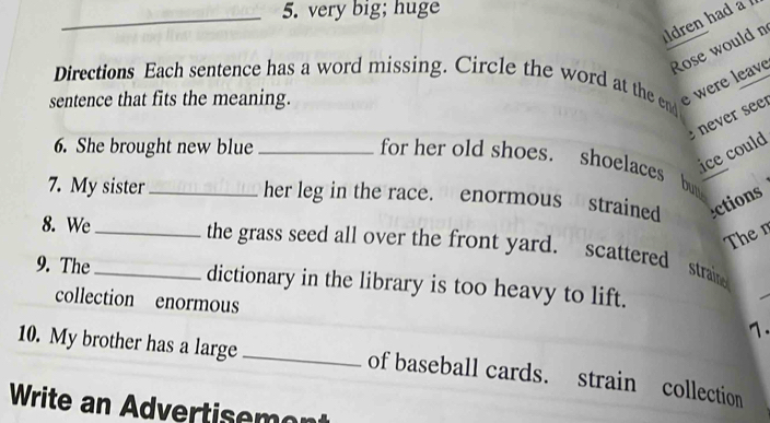 very big; huge 
dren had a 
Rose would n 
Directions Each sentence has a word missing. Circle the word at the end 
sentence that fits the meaning. 
e were leave 
: ne er see 
6. She brought new blue_ 
ice could 
for her old shoes. shoelaces 4 
7. My sister _her leg in the race. enormous strained ctions 
The n 
8. We_ the grass seed all over the front yard. scattered straine 
9. The _dictionary in the library is too heavy to lift. 
collection enormous 
7. 
10. My brother has a large _of baseball cards. strain collection 
Write an Advertisemont