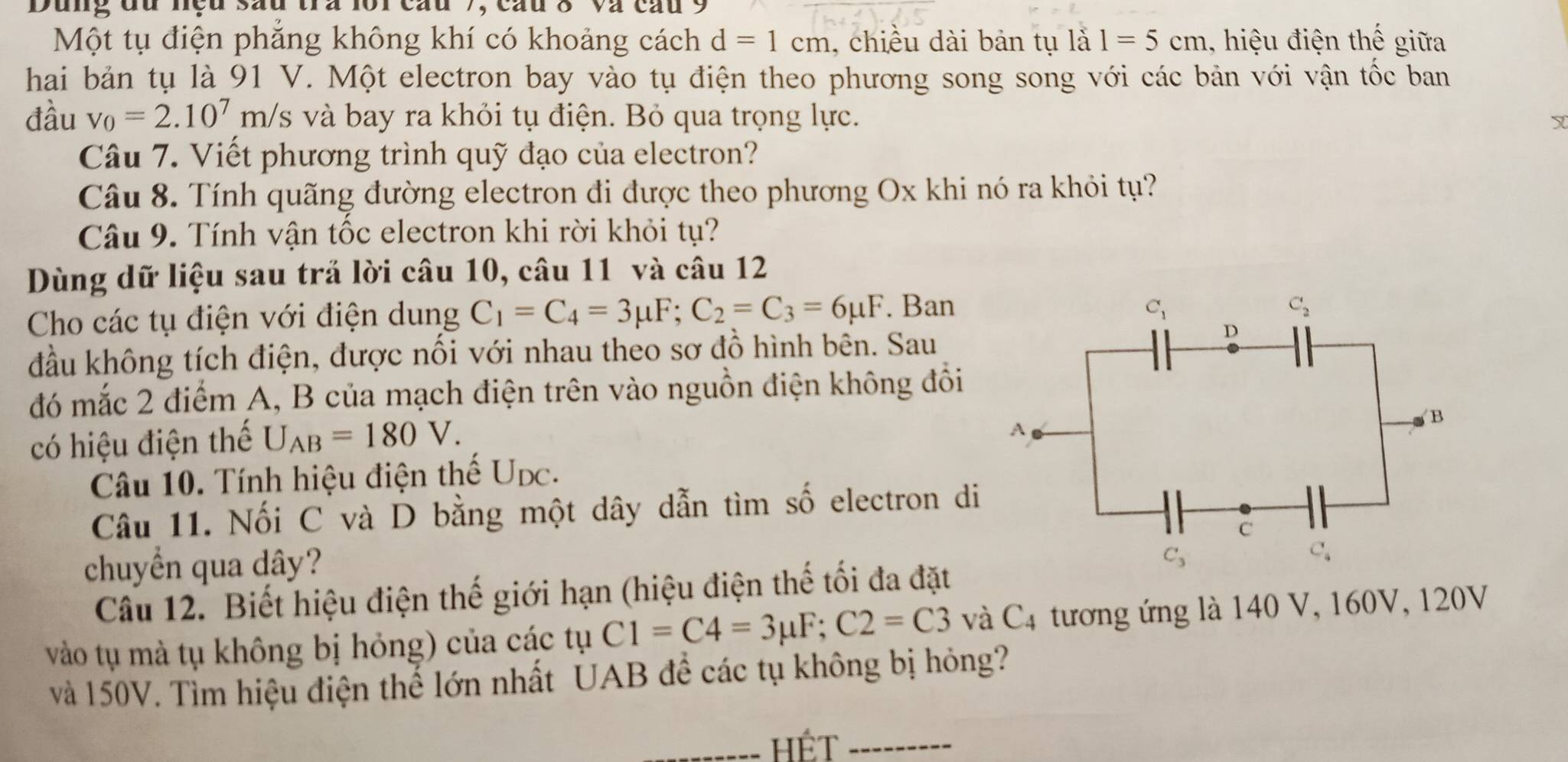 Dung đu nệu sau tra loi cầu 7, cầu 8 và cầu 9
Một tụ điện phăng không khí có khoảng cách d=1cm , chiều dài bản tụ là 1=5cm , hiệu điện thế giữa
hai bản tụ là 91 V. Một electron bay vào tụ điện theo phương song song với các bản với vận tốc ban
đầu v_0=2.10^7m/s và bay ra khỏi tụ điện. Bỏ qua trọng lực. Y
Câu 7. Viết phương trình quỹ đạo của electron?
Câu 8. Tính quãng đường electron đi được theo phương Ox khi nó ra khỏi tụ?
Câu 9. Tính vận tốc electron khi rời khỏi tụ?
Dùng dữ liệu sau trả lời câu 10, câu 11 và câu 12
Cho các tụ điện với điện dung C_1=C_4=3mu F;C_2=C_3=6mu F. Ban
C_1
C_2
đầu không tích điện, được nối với nhau theo sơ đồ hình bên. Sau
D
đó mắc 2 điểm A, B của mạch điện trên vào nguồn điện không đồi
có hiệu điện thế U_AB=180V.
B
A
Câu 10. Tính hiệu điện thế Upc.
Câu 11. Nối C và D bằng một dây dẫn tìm số electron di
C
chuyển qua dây?
C_3
C_4
Câu 12. Biết hiệu điện thế giới hạn (hiệu điện thế tối đa đặt
vào tụ mà tụ không bị hỏng) của các tụ C1=C4=3mu F;C2=C3 và C4 tương ứng là 140 V, 160V, 120V
và 150V. Tìm hiệu điện thế lớn nhất UAB để các tụ không bị hóng?
HÉt