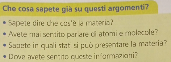 Che cosa sapete già su questi argomenti? 
Sapete dire che cos’è la materia? 
Avete mai sentito parlare di atomi e molecole? 
Sapete in quali stati si può presentare la materia? 
Dove avete sentito queste informazioni?