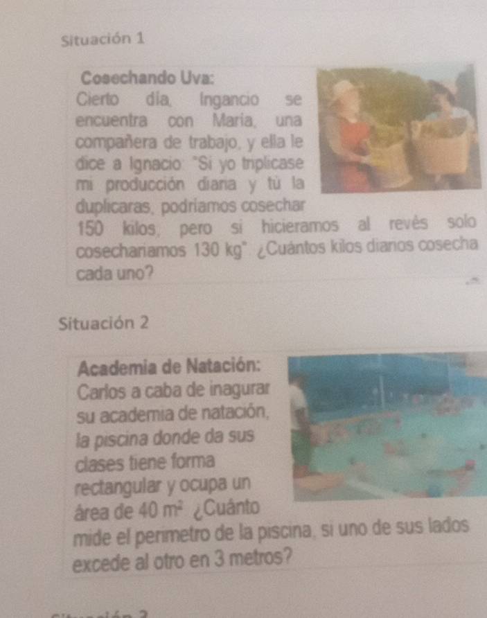 Situación 1 
Cosechando Uva: 
Cierto día, Ingancio se 
encuentra con Maria, una 
compañera de trabajo, y ella le 
dice a Ignacio: "Si yo triplicase 
mi producción diaria y tù la 
duplicaras, podríamos cosechar
150 kilos, pero si hicieramos al revês solo 
cosechariamos 130 kg". ¿Cuántos kilos diarios cosecha 
cada uno? 
Situación 2 
Academia de Natación: 
Carlos a caba de inagurar 
su academia de natación, 
la piscina donde da sus 
clases tiene forma 
rectangular y ocupa un 
área de 40m^2 ¿Cuânto 
mide el perimetro de la piscina, si uno de sus lados 
excede al otro en 3 metros?