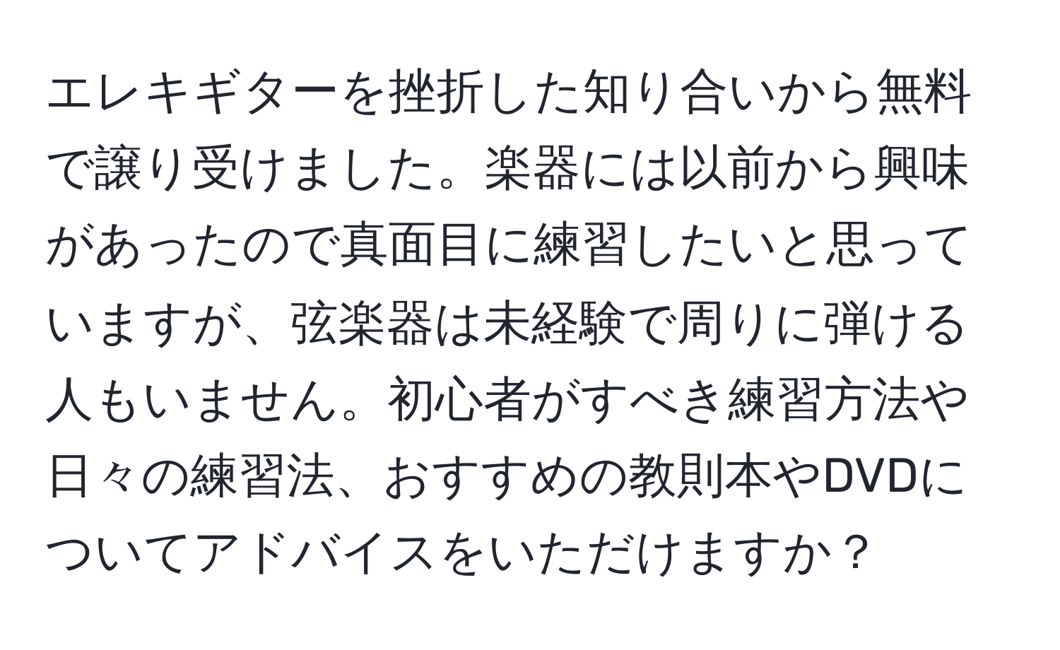 エレキギターを挫折した知り合いから無料で譲り受けました。楽器には以前から興味があったので真面目に練習したいと思っていますが、弦楽器は未経験で周りに弾ける人もいません。初心者がすべき練習方法や日々の練習法、おすすめの教則本やDVDについてアドバイスをいただけますか？