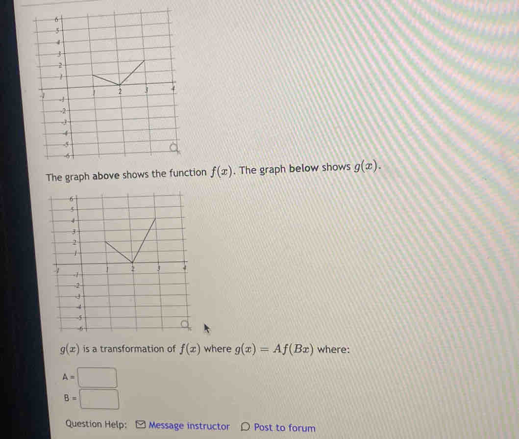 ion f(x). The graph below shows g(x).
g(x) is a transformation of f(x) where g(x)=Af(Bx) where:
A=□
B=□
Question Help: Message instructor 〇 Post to forum