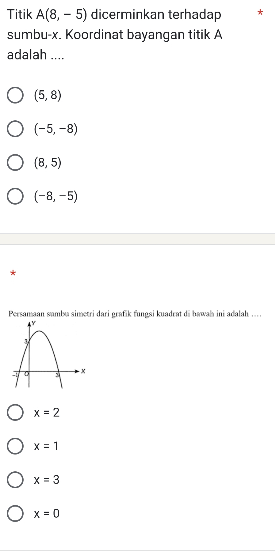 Titik A(8,-5) dicerminkan terhadap
*
sumbu- x. Koordinat bayangan titik A
adalah ....
(5,8)
(-5,-8)
(8,5)
(-8,-5)
*
Persamaan sumbu simetri dari grafik fungsi kuadrat di bawah ini adalah …...
x=2
x=1
x=3
x=0