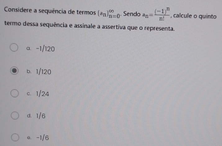 Considere a sequência de termos  a_n _(n=0)^(∈fty). Sendo a_n=frac (-1)^nn! , calcule o quinto
termo dessa sequência e assinale a assertiva que o representa.
a. -1/120
b. 1/120
c. 1/24
d. 1/6
e. -1/6