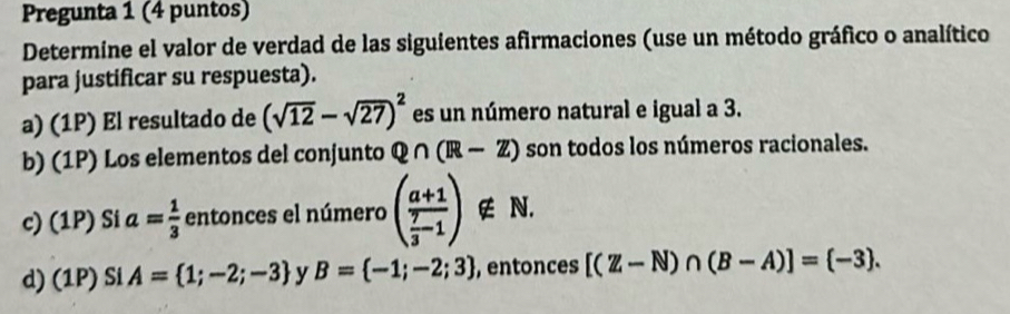 Pregunta 1 (4 puntos) 
Determine el valor de verdad de las siguientes afirmaciones (use un método gráfico o analítico 
para justificar su respuesta). 
a) (1P) El resultado de (sqrt(12)-sqrt(27))^2 es un número natural e igual a 3. 
b) (1P) Los elementos del conjunto Q∩ (R-Z) son todos los números racionales. 
c) (1P) Si a= 1/3  entonces el número (frac a+1 7/3 -1) ∉ N. 
d) (1P) Si A= 1;-2;-3 y B= -1;-2;3 , entonces [(Z-N)∩ (B-A)]= -3.