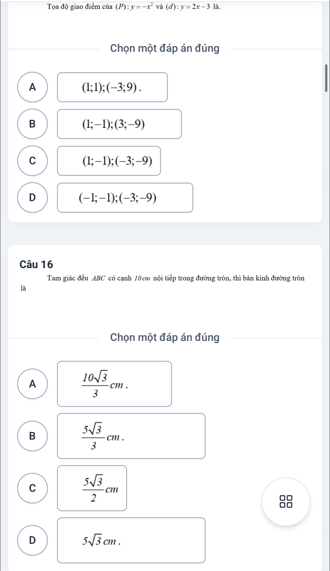 Tọa độ giao điểm của (P):y=-x^2 và (d):y=2x-3 là.
Chọn một đáp án đúng
A
(1;1);(-3;9).
B
(1;-1);(3;-9)
C
(1;-1); (-3;-9)
D
(-1;-1); (-3;-9)
Câu 16
Tam giác đều ABC có cạnh 10cm nội tiếp trong đường tròn, thì bán kính đường tròn
là
Chọn một đáp án đúng
A
 10sqrt(3)/3 cm. 
B
 5sqrt(3)/3 cm.
C
 5sqrt(3)/2 cm
□□
D
5sqrt(3)cm.