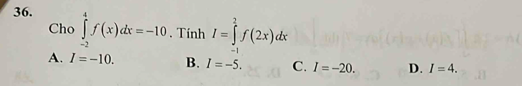 Cho ∈tlimits _(-2)^4f(x)dx=-10. Tính I=∈tlimits _(-1)^2f(2x)dx
A. I=-10. B. I=-5. C. I=-20. D. I=4.