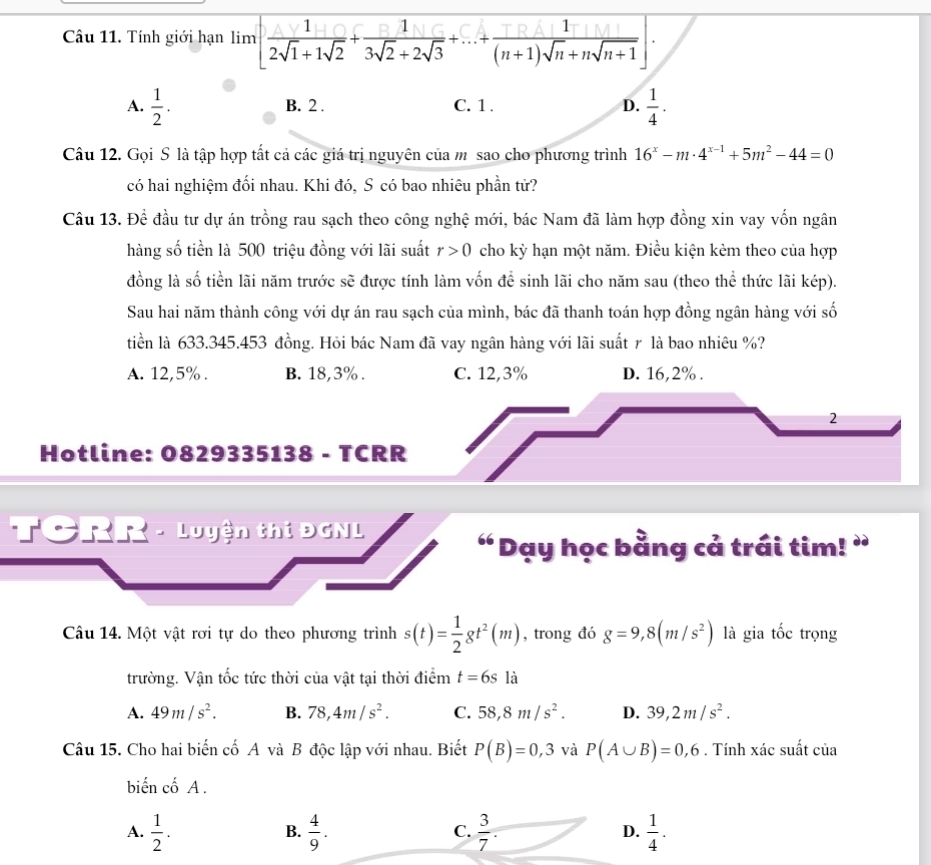 Tính giới hạn lim [ 1/2sqrt(1)+1sqrt(2) + 1/3sqrt(2)+2sqrt(3) +...+ 1/(n+1)sqrt(n)+nsqrt(n+1) ].
A.  1/2 . B. 2 . C. 1 . D.  1/4 .
Câu 12. Gọi S là tập hợp tất cả các giá trị nguyên của mỹ sao cho phương trình 16^x-m· 4^(x-1)+5m^2-44=0
có hai nghiệm đối nhau. Khi đó, S có bao nhiêu phần tử?
Câu 13. Đề đầu tư dự án trồng rau sạch theo công nghệ mới, bác Nam đã làm hợp đồng xin vay vốn ngân
hàng số tiền là 500 triệu đồng với lãi suất r>0 cho kỳ hạn một năm. Điều kiện kèm theo của hợp
đồng là số tiền lãi năm trước sẽ được tính làm vốn để sinh lãi cho năm sau (theo thể thức lãi kép).
Sau hai năm thành công với dự án rau sạch của mình, bác đã thanh toán hợp đồng ngân hàng với số
tiền là 633.345.453 đồng. Hỏi bác Nam đã vay ngân hàng với lãi suất r là bao nhiêu %?
A. 12,5% . B. 18,3% . C. 12,3% D. 16,2% .
2
Hotline: 0829335138 - TCRR
TCRR - Luyện thi ĐGNL
“ Dạy học bằng cả trái tim! ”
Câu 14. Một vật rơi tự do theo phương trình s(t)= 1/2 gt^2(m) , trong đó g=9,8(m/s^2) là gia tốc trọng
trường. Vận tốc tức thời của vật tại thời điểm t=6s là
A. 49m/s^2. B. 78,4m/s^2. C. 58,8m/s^2. D. 39,2m/s^2.
Câu 15. Cho hai biến cố A và B độc lập với nhau. Biết P(B)=0,3 và P(A∪ B)=0,6. Tính xác suất của
biến cố A .
A.  1/2 .  4/9 .  3/7 . D.  1/4 .
B.
C.