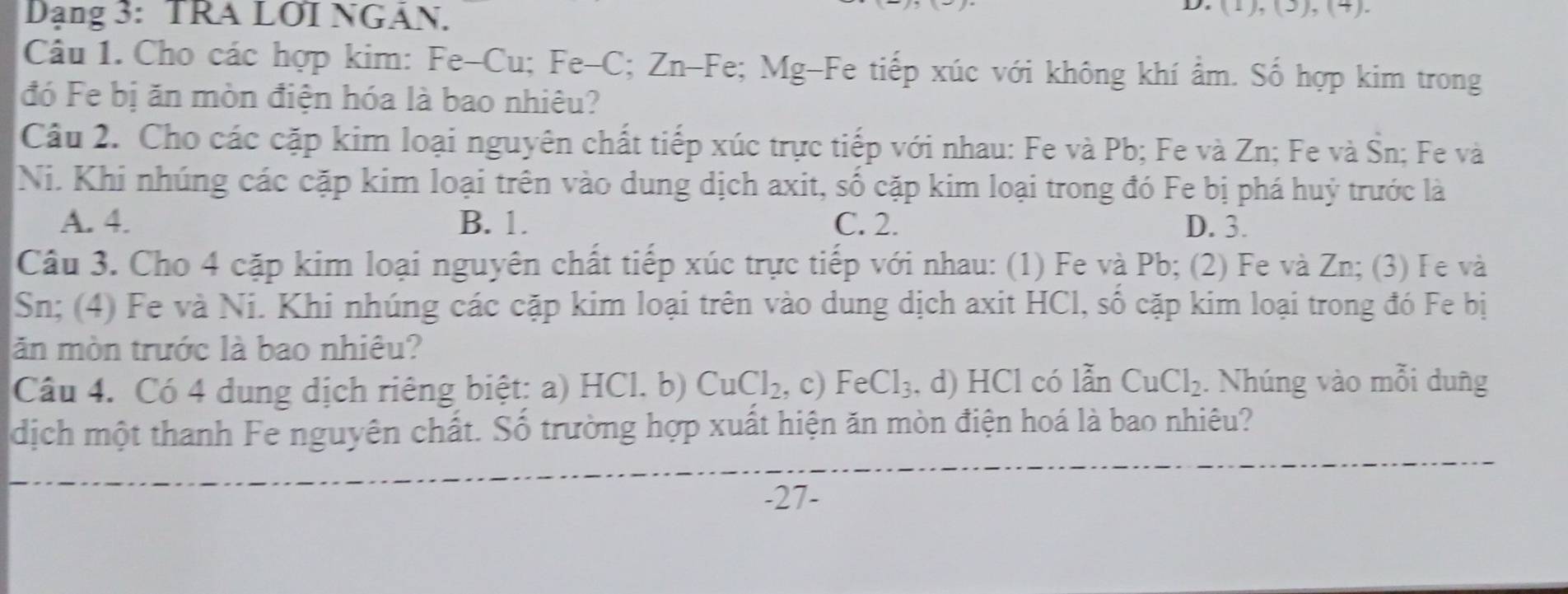 Dạng 3: TRA LOI NGÂN.
D ),(3) 
Câu 1. Cho các hợp kim: Fe-Cu; Fe-C; Zn-Fe; Mg-Fe tiếp xúc với không khí ẩm. Số hợp kim trong
đó Fe bị ăn mòn điện hóa là bao nhiêu?
Câu 2. Cho các cặp kim loại nguyên chất tiếp xúc trực tiếp với nhau: Fe và Pb; Fe và Zn; Fe và Śn; Fe và
Ni. Khi nhúng các cặp kim loại trên vào dung dịch axit, số cặp kim loại trong đó Fe bị phá huỷ trước là
A. 4. B. 1. C. 2. D. 3.
Câu 3. Cho 4 cặp kim loại nguyên chất tiếp xúc trực tiếp với nhau: (1) Fe và Pb; (2) Fe và Zn; (3) Fe và
Sn; (4) Fe và Ni. Khi nhúng các cặp kim loại trên vào dung dịch axit HCl, số cặp kim loại trong đó Fe bị
ăn mòn trước là bao nhiêu?
Câu 4. Có 4 dung dịch riêng biệt: a) l HC1. b) CuCl_2 , c) FeCl_3. , d) HCl có lẫn CuCl_2. Nhúng vào mỗi dung
dịch một thanh Fe nguyên chất. Số trường hợp xuất hiện ăn mòn điện hoá là bao nhiêu?
-27 -