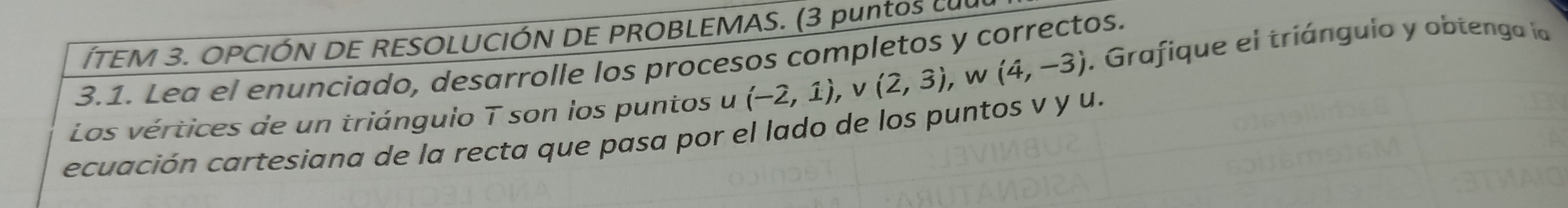 ÍTEM 3. OPCIÓN DE RESOLUCIÓN DE PROBLEMAS. (3 puntos cuu 
3.1. Lea el enunciado, desarrolle los procesos completos y correctos. 
Los vértices de un triángulo T son los puntos u (-2,1), v(2,3) , w (4,-3). Grafique el triánguio y obtenga la 
ecuación cartesiana de la recta que pasa por el lado de los puntos v y u.