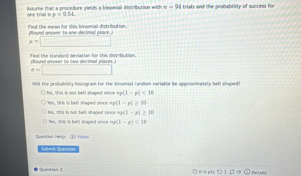 Assume that a procedure yields a binomial distribution with n=94 trials and the probability of success for
one trial is p=0.54. 
Find the mean for this binomial distribution.
(Round answer to one decimal place.)
mu =□
Find the standard deviation for this distribution.
(Round answer to two decimal places.)
sigma =□
Will the probability histogram for the binomial random variable be approximately bell shaped?
No, this is not bell shaped since np(1-p)<10</tex>
Yes, this is bell shaped since np (1-p)≥ 10
No, this is not bell shaped since np(1-p)≥ 10
Ye ∠ , this is bell shaped since np (1-p)<10</tex> 
Question Help: Video
Submit Question
Question 2 0/6 pts つ 3 19 Details