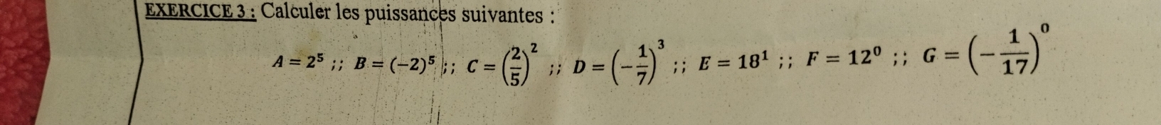 Calculer les puissances suivantes :
A=2^5;; B=(-2)^5;; C=( 2/5 )^2;; D=(- 1/7 )^3;; E=18^1; F=12^0;; G=(- 1/17 )^0