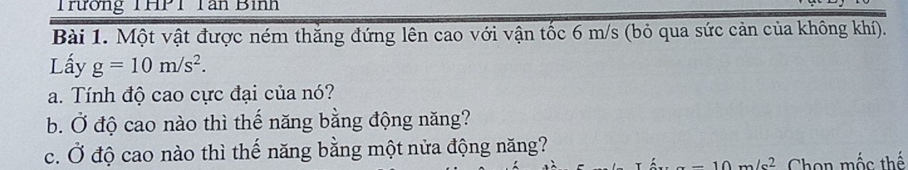 Trường THPT Tân Bình 
Bài 1. Một vật được ném thắng đứng lên cao với vận tốc 6 m/s (bỏ qua sức cản của không khí). 
Lấy g=10m/s^2. 
a. Tính độ cao cực đại của nó? 
b. Ở độ cao nào thì thế năng bằng động năng? 
c. Ở độ cao nào thì thế năng bằng một nửa động năng?
-10m/s^2 Chọn mốc thế