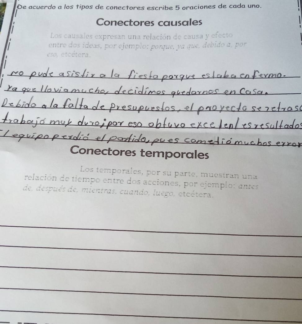 De acuerdo a los tipos de conectores escribe 5 oraciones de cada uno. 
Conectores causales 
Los causales expresan una relación de causa y efecto 
entre dos ideas, por ejemplo: porque, ya que, debido á, por 
eso, etcétera. 
_ 
_ 
_ 
_ 
_ 
Conectores temporales 
Los temporales, por su parte, muestran una 
relación de tiempo entre dos acciones, por ejemplo: antes 
de, después de, mientras, cuando, luego, etcétera. 
_ 
_ 
_ 
_ 
_