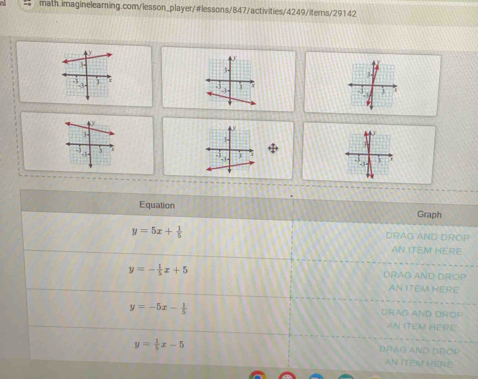 Equation 
Graph
y=5x+ 1/5 
DRAG AND DROP 
AN ITEM HERE
y=- 1/5 x+5
DRAG AND DROP 
AN ITEM HERE
y=-5x- 1/5 
DRAG AND DROP 
AN ITEM HERE
y= 1/5 x-5
DRAG AND DROP 
AN ITEM HERE