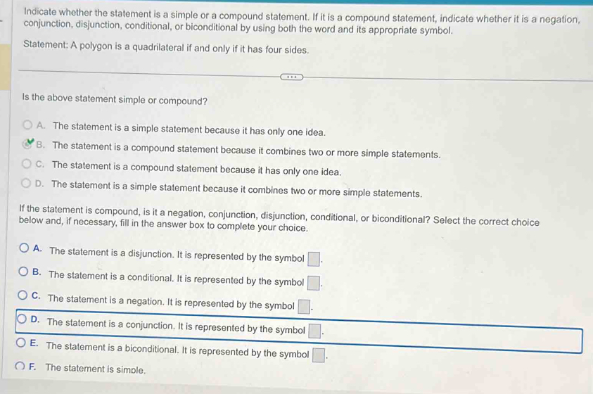 Indicate whether the statement is a simple or a compound statement. If it is a compound statement, indicate whether it is a negation,
conjunction, disjunction, conditional, or biconditional by using both the word and its appropriate symbol.
Statement: A polygon is a quadrilateral if and only if it has four sides.
Is the above statement simple or compound?
A. The statement is a simple statement because it has only one idea.
B. The statement is a compound statement because it combines two or more simple statements.
C. The statement is a compound statement because it has only one idea.
D. The statement is a simple statement because it combines two or more simple statements.
If the statement is compound, is it a negation, conjunction, disjunction, conditional, or biconditional? Select the correct choice
below and, if necessary, fill in the answer box to complete your choice.
A. The statement is a disjunction. It is represented by the symbol □.
B. The statement is a conditional. It is represented by the symbol □.
C. The statement is a negation. It is represented by the symbol □.
D. The statement is a conjunction. It is represented by the symbol □.
E. The statement is a biconditional. It is represented by the symbol □.
F. The statement is simple.