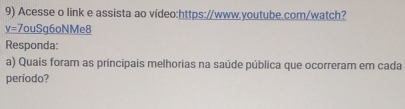 Acesse o link e assista ao vídeo:https://www.youtube.com/watch? 
y=7ouSg6oNN Me8 
Responda: 
a) Quais foram as principais melhorias na saúde pública que ocorreram em cada 
período?