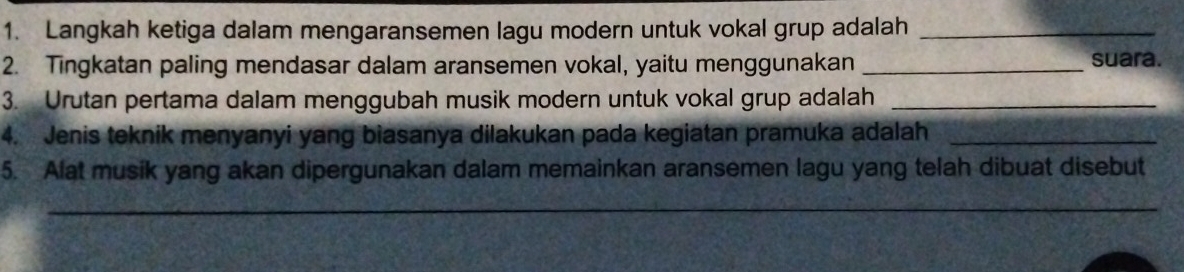 Langkah ketiga dalam mengaransemen lagu modern untuk vokal grup adalah_ 
2. Tingkatan paling mendasar dalam aransemen vokal, yaitu menggunakan _suara. 
3. Urutan pertama dalam menggubah musik modern untuk vokal grup adalah_ 
4. Jenis teknik menyanyi yang biasanya dilakukan pada kegiatan pramuka adalah_ 
5. Alat musik yang akan dipergunakan dalam memainkan aransemen lagu yang telah dibuat disebut 
_ 
_