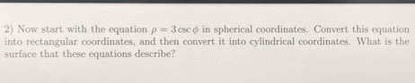 Now start with the equation rho =3csc phi in spherical coordinates. Convert this equation 
into rectangular coordinates, and then convert it into cylindrical coordinates. What is the 
surface that these equations describe?