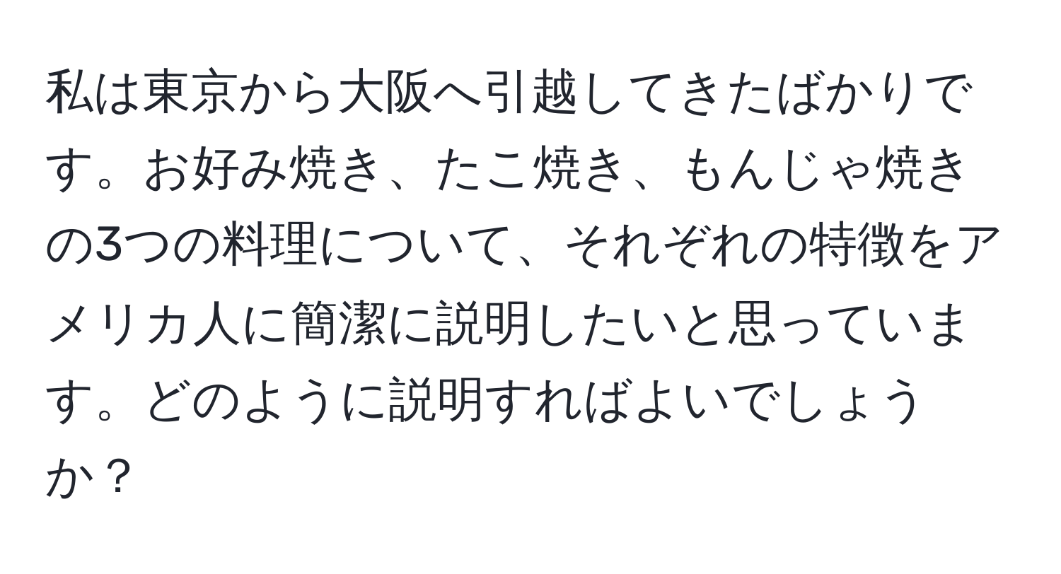 私は東京から大阪へ引越してきたばかりです。お好み焼き、たこ焼き、もんじゃ焼きの3つの料理について、それぞれの特徴をアメリカ人に簡潔に説明したいと思っています。どのように説明すればよいでしょうか？