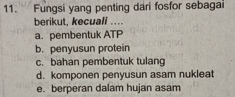 Fungsi yang penting dari fosfor sebagai
berikut, kecuali ...
a. pembentuk ATP
b. penyusun protein
c. bahan pembentuk tulang
d. komponen penyusun asam nukleat
e. berperan dalam hujan asam