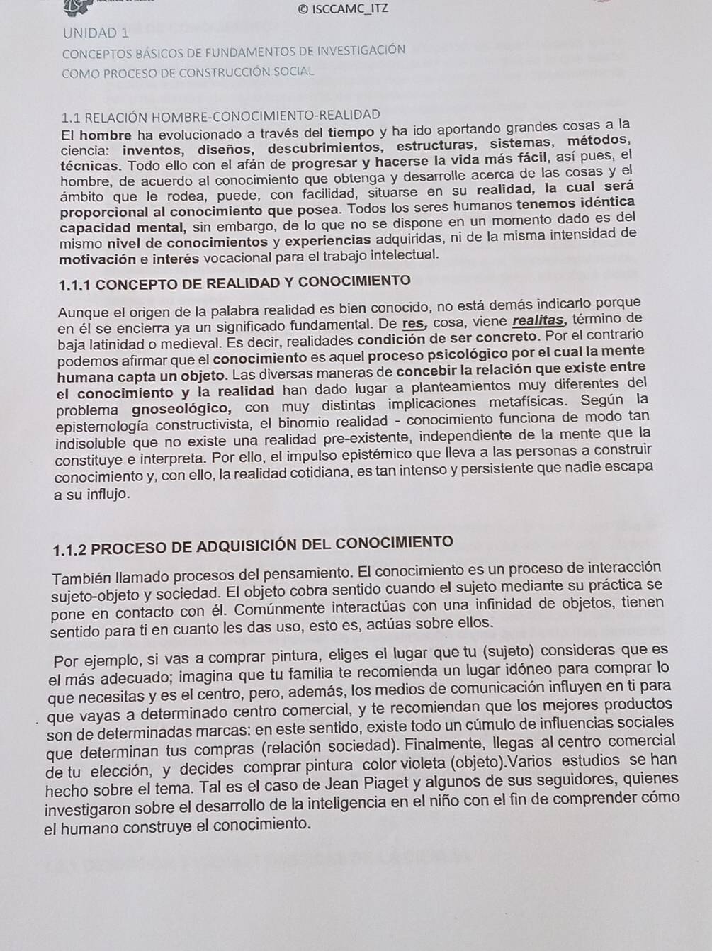 ISCCAMC_ITZ
UNIDAD 1
CONCEPTOS BÁSIcOS DE fUNDAMENTOS DE INVESTIGACIÓn
COMO PROCESO DE CONSTRUCCIÓN SOCIAL
1.1 RELACIÓN HOMBRE-CONOCIMIENTO-REALIDAD
El hombre ha evolucionado a través del tiempo y ha ido aportando grandes cosas a la
ciencia: inventos, diseños, descubrimientos, estructuras, sistemas, métodos,
técnicas. Todo ello con el afán de progresar y hacerse la vida más fácil, así pues, el
hombre, de acuerdo al conocimiento que obtenga y desarrolle acerca de las cosas y el
ámbito que le rodea, puede, con facilidad, situarse en su realidad, la cual será
proporcional al conocimiento que posea. Todos los seres humanos tenemos idéntica
capacidad mental, sin embargo, de lo que no se dispone en un momento dado es del
mismo nivel de conocimientos y experiencias adquiridas, ni de la misma intensidad de
motivación e interés vocacional para el trabajo intelectual.
1.1.1 CONCEPTO DE REALIDAD Y CONOCIMIENTO
Aunque el origen de la palabra realidad es bien conocido, no está demás indicarlo porque
en él se encierra ya un significado fundamental. De res, cosa, viene realitas, término de
baja latinidad o medieval. Es decir, realidades condición de ser concreto. Por el contrario
podemos afirmar que el conocimiento es aquel proceso psicológico por el cual la mente
humana capta un objeto. Las diversas maneras de concebir la relación que existe entre
el conocimiento y la realidad han dado lugar a planteamientos muy diferentes del
problema gnoseológico, con muy distintas implicaciones metafísicas. Según la
epistemología constructivista, el binomio realidad - conocimiento funciona de modo tan
indisoluble que no existe una realidad pre-existente, independiente de la mente que la
constituye e interpreta. Por ello, el impulso epistémico que lleva a las personas a construir
conocimiento y, con ello, la realidad cotidiana, es tan intenso y persistente que nadie escapa
a su influjo.
1.1.2 PROCESO DE ADQUISICIÓN DEL CONOCIMIENTO
También llamado procesos del pensamiento. El conocimiento es un proceso de interacción
sujeto-objeto y sociedad. El objeto cobra sentido cuando el sujeto mediante su práctica se
pone en contacto con él. Comúnmente interactúas con una infinidad de objetos, tienen
sentido para ti en cuanto les das uso, esto es, actúas sobre ellos.
Por ejemplo, si vas a comprar pintura, eliges el lugar que tu (sujeto) consideras que es
el más adecuado; imagina que tu familia te recomienda un lugar idóneo para comprar lo
que necesitas y es el centro, pero, además, los medios de comunicación influyen en ti para
que vayas a determinado centro comercial, y te recomiendan que los mejores productos
son de determinadas marcas: en este sentido, existe todo un cúmulo de influencias sociales
que determinan tus compras (relación sociedad). Finalmente, llegas al centro comercial
de tu elección, y decides comprar pintura color violeta (objeto).Varios estudios se han
hecho sobre el tema. Tal es el caso de Jean Piaget y algunos de sus seguidores, quienes
investigaron sobre el desarrollo de la inteligencia en el niño con el fin de comprender cómo
el humano construye el conocimiento.