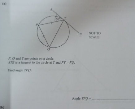 P, Q and T are points on a circle.
ATB is a tangent to the circle at T and PT=PQ.
Find angle TPQ.
Angle TPQ= _
(b)