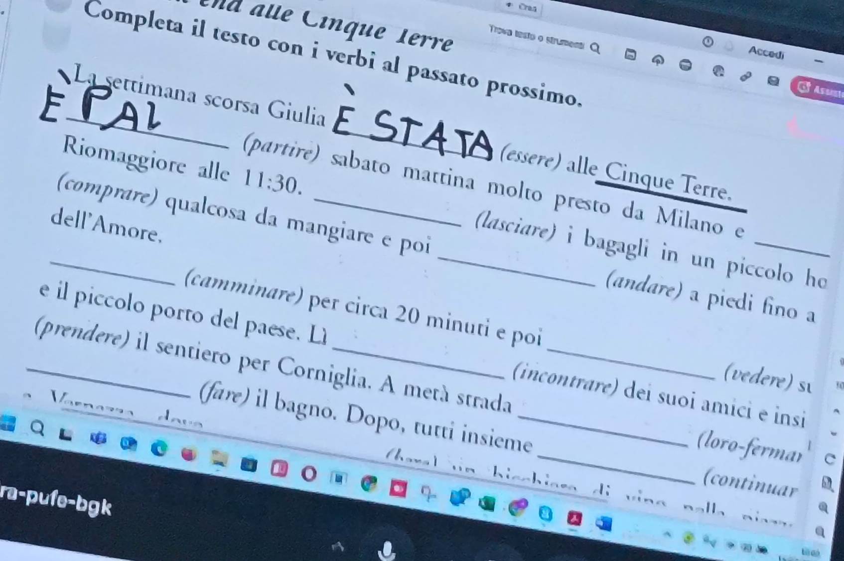 Craa 
nd alle Cínque 1erre 
Trove testo o strument 
Completa il testo con i verbi al passato prossimo. 
Accedi 
F 
_La settimana scorsa Giulia _(essere) alle Cinque Terre. 
(partire) sabato mattina molto presto da Milano e 
Riomaggiore alle 11:30. (lasciare) i bagagli in un piccolo ho 
dell'Amore. 
_(comprare) qualcosa da mangiare e poi _(andare) a piedi fino a 
(camminare) per circa 20 minuti e poi (vedere) s 
e l piccolo porto del paese. Lì (incontrare) dei suoi âmici e insi 
_(prendere) il sentiero per Corniglia. A metá strada_ 
V 
_ 
(fare) il bagno. Dopo, tutti insieme_ 
. davs 
the 
(loro-fermar 
. 
I 
(continuar 
a U=R bufe-bgk 
di v ing nalla niss .