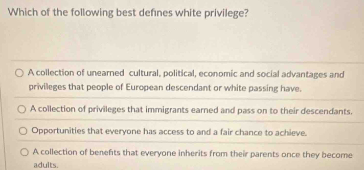 Which of the following best defnes white privilege?
A collection of unearned cultural, political, economic and social advantages and
privileges that people of European descendant or white passing have.
A collection of privileges that immigrants earned and pass on to their descendants.
Opportunities that everyone has access to and a fair chance to achieve.
A collection of benefts that everyone inherits from their parents once they become
adults.