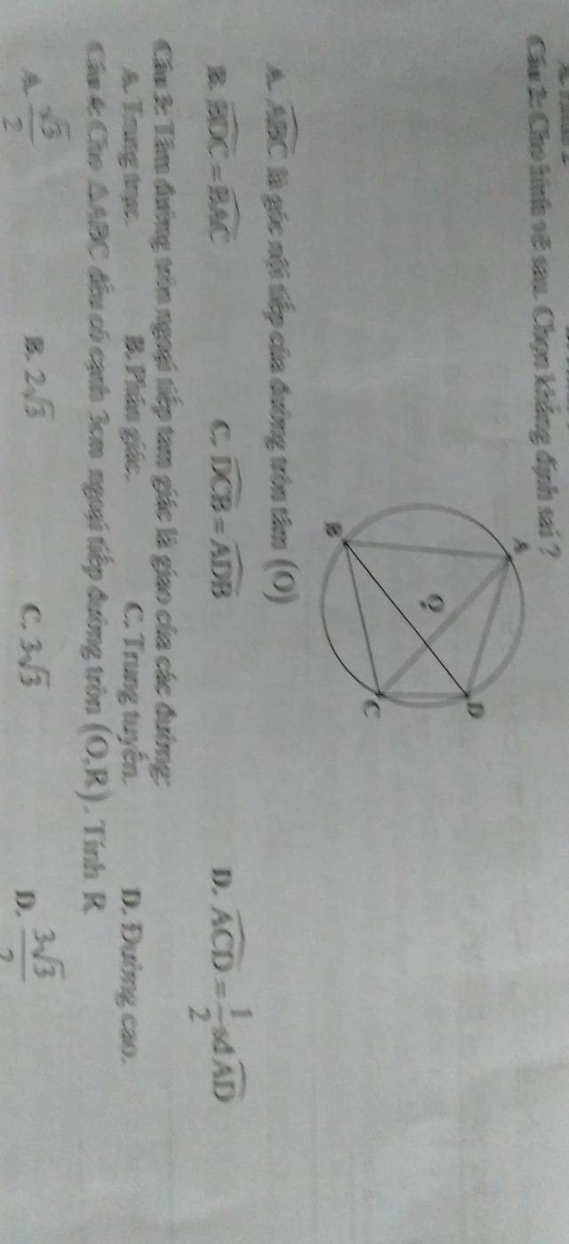 Cáu 2: Cho hình v6 sau. Chọn khẳng định sai ?
widehat ABC là góc nội tiếp của đường tròn tâm (O)
B. widehat BDC=widehat BAC C. widehat DCB=widehat ADB D. widehat ACD= 1/2  so widehat AD
Cầu 3: Tâm đường tròn ngoại tiếp tam giác là giao của các đường:
A. Trang trực. B. Phân giác. C. Trung tuyên. D. Đường cao.
Câu t Cho △ ABC đều có cạnh 3cm ngoại tiếp đường tròn (O,R). Tính R
 sqrt(3)/2 
B. 2sqrt(3) 3sqrt(3)
C.
D.  3sqrt(3)/2 