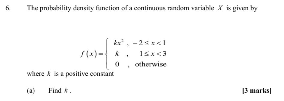 The probability density function of a continuous random variable X is given by
f(x)=beginarrayl kx^2,-2≤ x<1 k,1≤ x<3 0,otherwiseendarray.
where k is a positive constant 
(a) Find k. [3 marks]