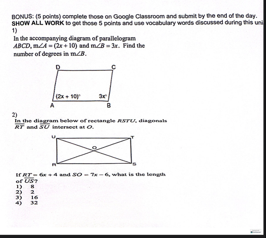 BONUS: (5 points) complete those on Google Classroom and submit by the end of the day.
SHOW ALL WORK to get those 5 points and use vocabulary words discussed during this uni
1)
In the accompanying diagram of parallelogram
A 30 CD, m∠ A=(2x+10) and m∠ B=3x. Find the
number of degrees in m∠ B.
2)
In the diagram below of rectangle RSTU, diagonals
overline RT and overline SU intersect at O.
If RT=6x+4 and SO=7x-6 , what is the length
of overline US ?
1) 8
2) 2
3) 16
4) 32