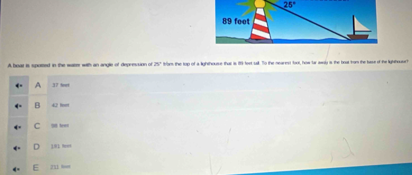 A boat is spotted in the water with an angle of depression of 25° from the top of a lighthouse that is 89 feet tall. To the nearest foot, how far away is the boat from the base of the lighthouse?
A 37 feet
B 42 feet
C 98 feet
191 feet
211 fount