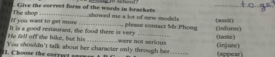 to school? 
_ 
_ 
. Give the correct form of the words in brackets 
The shop _showed me a lot of new models 
(assit) 
If you want to get more _please contact Mr.Phong (inform) 
It is a good restaurant, the food there is very_ 
(taste) 
He fell off the bike, but his_ were not serious 
(injure) 
You shouldn't talk about her character only through her 
II. Choose the correc t sw _(appear)