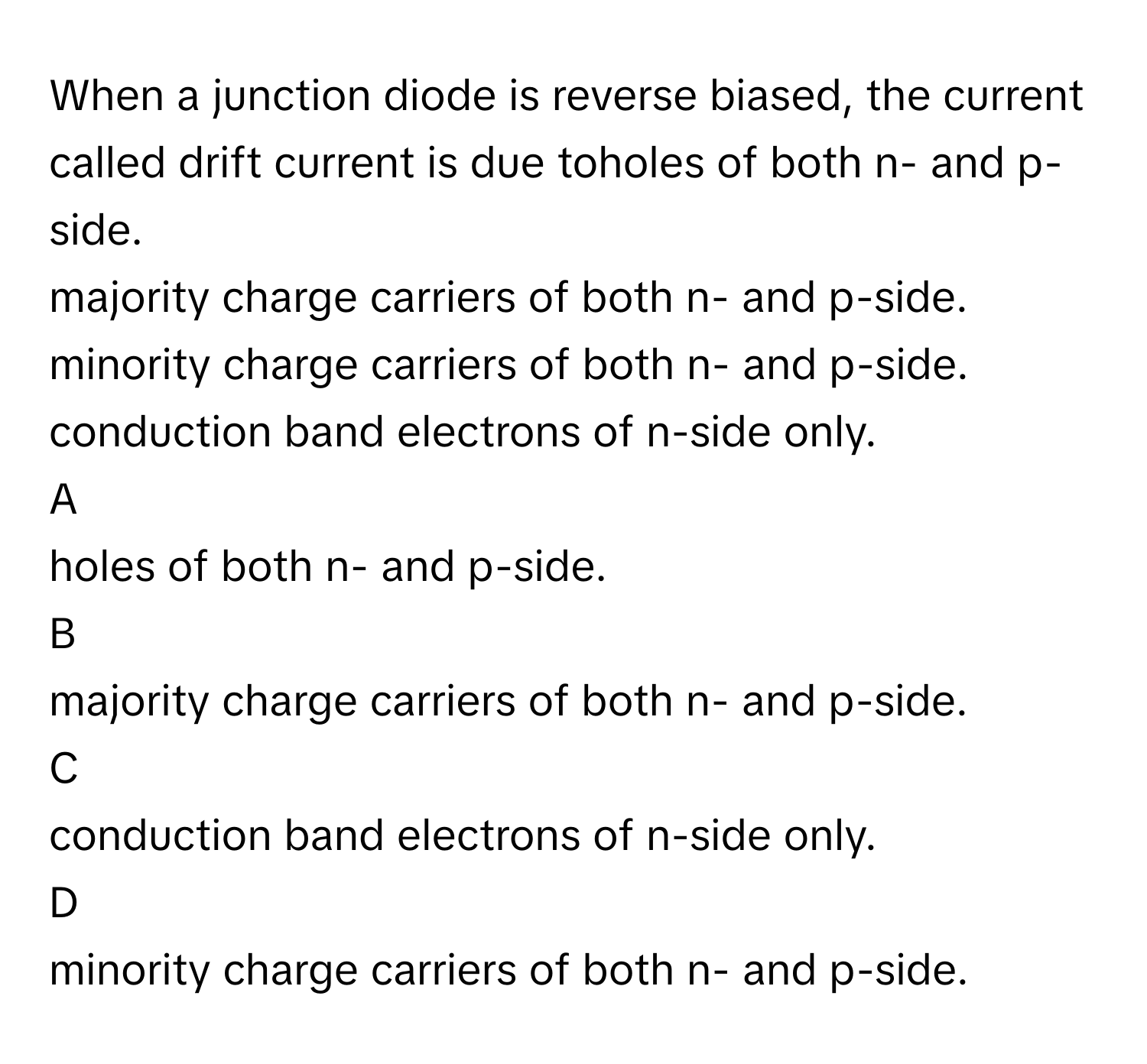 When a junction diode is reverse biased, the current called drift current is due toholes of both n- and p-side.
majority charge carriers of both n- and p-side.
minority charge carriers of both n- and p-side.
conduction band electrons of n-side only.

A  
holes of both n- and p-side. 


B  
majority charge carriers of both n- and p-side. 


C  
conduction band electrons of n-side only. 


D  
minority charge carriers of both n- and p-side.