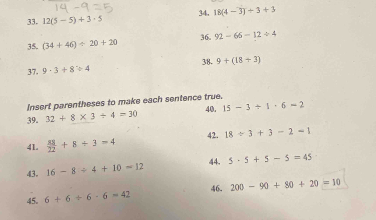 18(4-3)/ 3+3
33. 12(5-5)+3· 5
36. 92-66-12/ 4
35. (34+46)/ 20+20
38. 
37. 9· 3+8/ 4 9+(18/ 3)
Insert parentheses to make each sentence true. 
40. 15-3/ 1· 6=2
39. 32+8* 3/ 4=30
42. 18/ 3+3-2=1
41.  88/22 +8/ 3=4
44. 
43. 16-8/ 4+10=12 5· 5+5-5=45
46. 
45. 6+6/ 6· 6=42 200-90+80+20=10