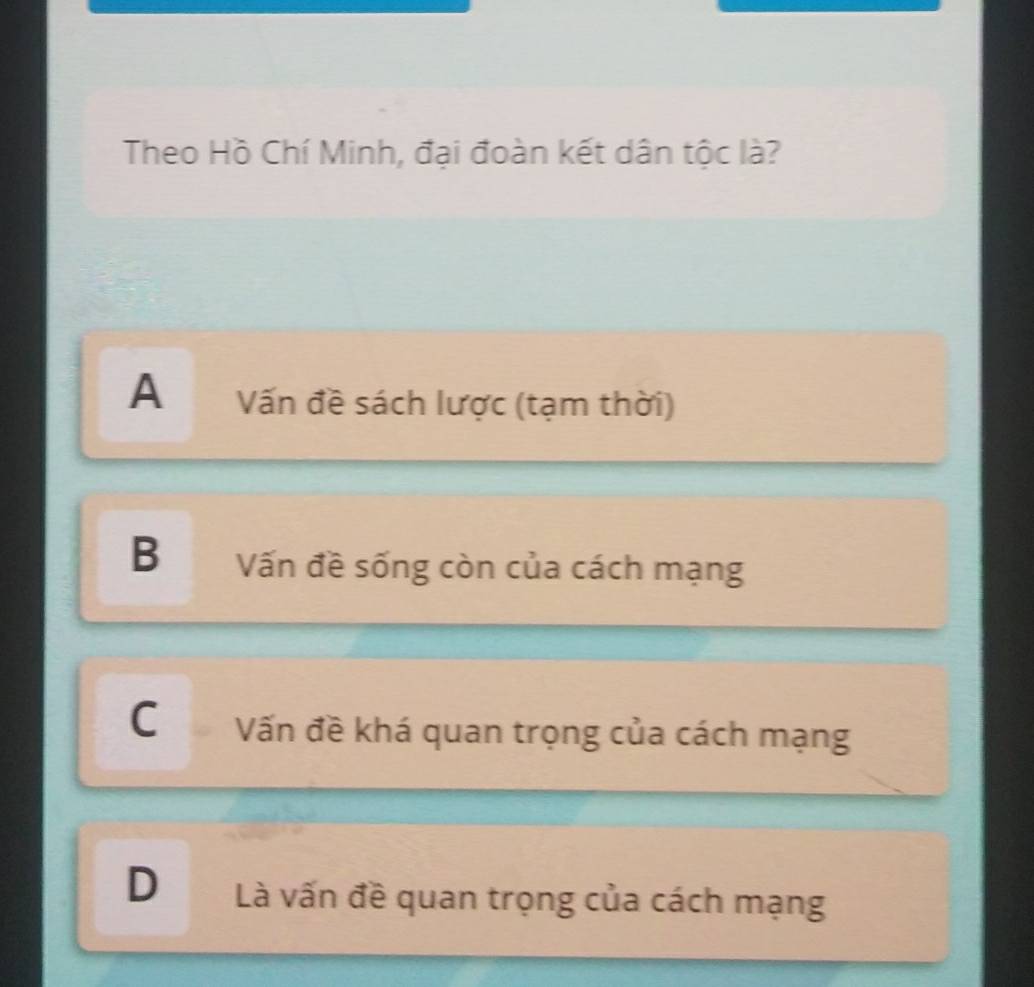 Theo Hồ Chí Minh, đại đoàn kết dân tộc là?
A Vấn đề sách lược (tạm thời)
B Vấn đề sống còn của cách mạng
C Vấn đề khá quan trọng của cách mạng
D Là vấn đề quan trọng của cách mạng