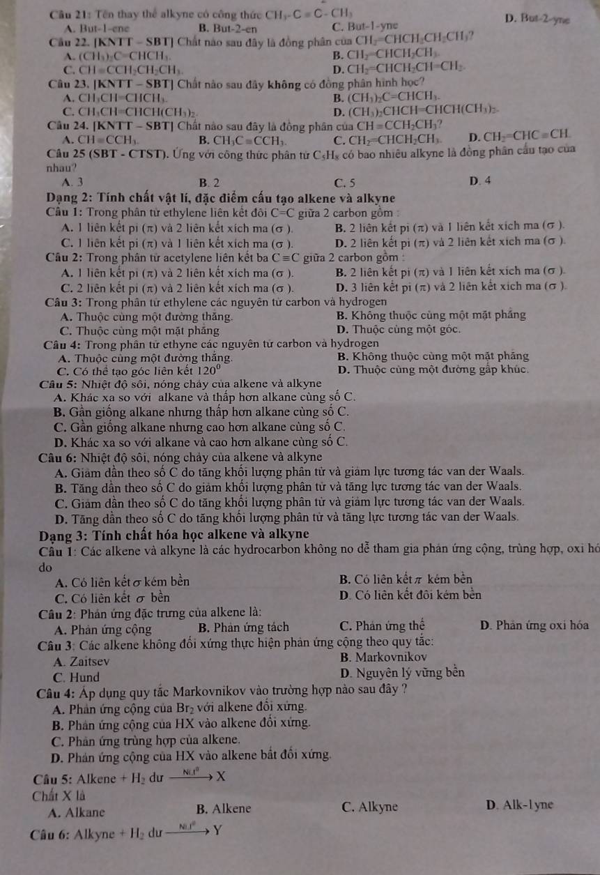 Tên thay thể alkyne có công thức CH_3-Cequiv C-CH_3
D. Bot-2 Yie
A. But-1-ene B. But-2-en C. But-1-yne
Câu 22 [KNTT-SBT] Chất nào sau đây là đồng phân của CH_2=CHCH_2CH_2CH_3
A. (CH_3)_2C=CHCH_3. B. CH_2=CHCH_2CH_3.
C. CH=CCH_2CH_2CH_3. D. CH_2=CHCH_2CH=CH_2.
Câu 23. |KNTT-SBT| Chất nào sau đây không có đồng phân hình học?
A. CH_3CH=CHCH_3 B. (CH_3)_2C=CHCH_3.
C. CH_3CH=CHCH(CH_3)_2 D. (CH_3)_2CHCH=CHCH(CH_3)_2.
Câu 24. [KNT T-SBT] Chất nào sau đây là đồng phân của CH=CCH_2CH_3? CH_2=CHC=CH.
A. CH=CCH_3. B. CH_3Cequiv CCH_3. C. CH_2=CHCH_2CH_3. D.
Câu 25(SBT-CTST) 3. Ứng với công thức phân từ C₃H, có bao nhiêu alkyne là đồng phân cầu tạo của
nhau?
A. 3 B. 2 C. 5 D. 4
Dạng 2: Tính chất vật lí, đặc điểm cấu tạo alkene và alkyne
Câu 1: Trong phân tử ethylene liên kết đôi C=C giữa 2 carbon gồm :
A. 1 liên kết pi (π) và 2 liên kết xích ma (σ ). B. 2 liên kết pi (π) và 1 liên kết xích ma (σ ).
C. 1 liên kết pi (π) và 1 liên kết xích ma (σ ). D. 2 liên kết pi (π) và 2 liên kết xích ma (σ ).
Cầu 2: Trong phân tử acetylene liên kết ba Cequiv C giữa 2 carbon gồm :
A. 1 liên kết pi (π) và 2 liên kết xích ma (σ ). B. 2 liên kết pi (π) và 1 liên kết xích ma (σ ).
C. 2 liên kết pi (π) và 2 liên kết xích ma (σ ). D. 3 liên kết pi (π) và 2 liên kết xích ma (σ ).
Câu 3: Trong phân từ ethylene các nguyên từ carbon và hydrogen
A. Thuộc cùng một đường thăng. B. Không thuộc cùng một mặt phầng
C. Thuộc cùng một mặt pháng D. Thuộc cùng một góc.
Câu 4: Trong phần tử ethyne các nguyên tử carbon và hydrogen
A. Thuộc cùng một đường thắng. B. Không thuộc cùng một mặt phăng
C. Có thể tạo góc liên kết 120° D. Thuộc cùng một đường gấp khúc.
Câu 5: Nhiệt độ sôi, nóng chảy của alkene và alkyne
A. Khác xa so với alkane và thấp hơn alkane cùng số C.
B. Gần giống alkane nhưng thấp hơn alkane cùng số C.
C. Gần giống alkane nhưng cao hơn alkane cùng số C.
D. Khác xa so với alkane và cao hơn alkane cùng số C.
Câu 6: Nhiệt độ sôi, nóng chảy của alkene và alkyne
A. Giảm dần theo số C do tăng khối lượng phân tử và giám lực tương tác van der Waals.
B. Tăng dần theo số C do giảm khổi lượng phân tử và tăng lực tương tác van der Waals.
C. Giam dần theo số C do tăng khối lượng phân tử và giám lực tương tác van der Waals.
D. Tăng dần theo số C do tăng khối lượng phân tử và tăng lực tương tác van der Waals.
Dạng 3: Tính chất hóa học alkene và alkyne
Cầu 1: Các alkene và alkyne là các hydrocarbon không no dễ tham gia phản ứng cộng, trùng hợp, oxi hó
do
A. Có liên kết σ kém bền B. Có liên kếtπ kém bền
C. Có liên kết σ bền D. Có liên kết đôi kém bền
Cầu 2: Phản ứng đặc trưng của alkene là:
A. Phản ứng cộng  B. Phản ứng tách C. Phản ứng thế D. Phản ứng oxi hóa
Câu 3: Các alkene không đổi xứng thực hiện phản ứng cộng theo quy tắc:
A. Zaitsev B. Markovnikov
C. Hund D. Nguyên lý vững bền
Câu 4: Áp dụng quy tắc Markovnikov vào trường hợp nào sau đây ?
A. Phản ứng cộng của Br_2 với alkene đổi xứng.
B. Phản ứng cộng của HX vào alkene đổi xứng.
C. Phản ứng trùng hợp của alkene.
D. Phản ứng cộng của HX vào alkene bắt đối xứng.
Câu 5: Alkene+H_2 du xrightarrow NiI^oX
Chất X là
A. Alkane B. Alkene C. Alkyne D. Alk-l yne
Câu 6: Alkyne+H_2duto Y