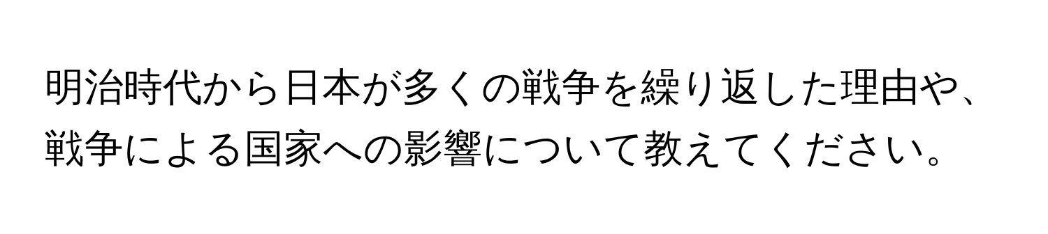 明治時代から日本が多くの戦争を繰り返した理由や、戦争による国家への影響について教えてください。