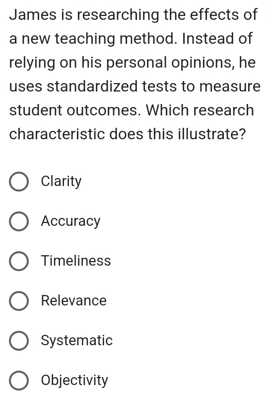 James is researching the effects of
a new teaching method. Instead of
relying on his personal opinions, he
uses standardized tests to measure
student outcomes. Which research
characteristic does this illustrate?
Clarity
Accuracy
Timeliness
Relevance
Systematic
Objectivity