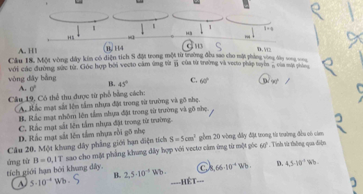 A. H1
Cầu 18. Một vòng dây kín có diện tích S ng đây song sog
với các đường sức từ. Góc hợp bởi vecto cảm ứng từ overline B của từ trường và vecto pháp tuyển overline n của mặt phòng
vòng dây bằng
B. 45° C. 60° D. 90°
A. 0°
Câu 19. Có thể thu được từ phổ bằng cách:
A. Rắc mạt sắt lên tấm nhựa đặt trong từ trường và gõ nhẹ.
B. Rắc mạt nhôm lên tấm nhựa đặt trong từ trường và gõ nhẹ.
C. Rắc mạt sắt lên tấm nhựa đặt trong từ trường.
D. Rắc mạt sắt lên tấm nhựa rồi gõ nhẹ
Câu 20. Một khung dây phẳng giới hạn diện tích S=5cm^2 gồm 20 vòng dây đặt trong từ trường đều có cảm
ứng từ B=0 , IT sao cho mặt phẳng khung dây hợp với vectơ cảm ứng từ một góc 60°. Tính từ thông qua điện
tích giới hạn bởi khung dây. 2,5· 10^(-5)Wb. a° 66· 10^(-4)Wb. D. 4,5· 10^(-5)Wb.
A 5· 10^(-4)Wb·
B.
====HÊT===