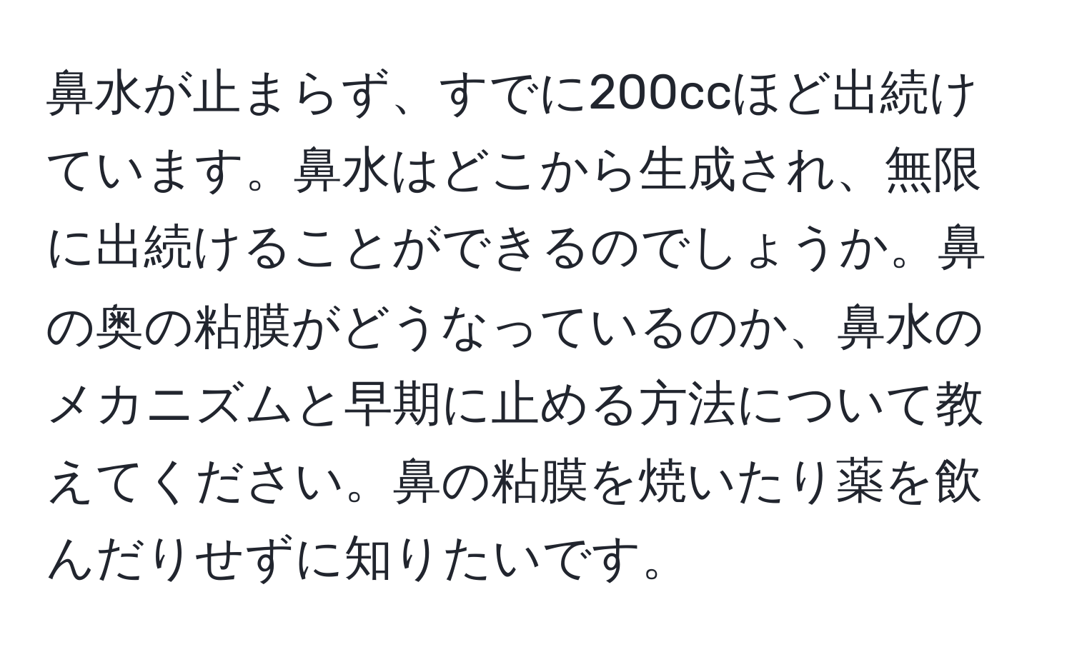 鼻水が止まらず、すでに200ccほど出続けています。鼻水はどこから生成され、無限に出続けることができるのでしょうか。鼻の奥の粘膜がどうなっているのか、鼻水のメカニズムと早期に止める方法について教えてください。鼻の粘膜を焼いたり薬を飲んだりせずに知りたいです。