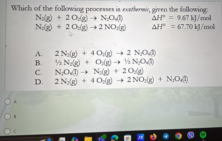 Which of the following processes is exethermic, given the following:
N_2(g)+2O_2(g)to N_2O_4(l) △ H°=9.67kJ/mol
N_2(g)+2O_2(g)to 2NO_2(g) △ H°=67.70kJ/mol
A. 2N_2(g)+4O_2(g)to 2N_2O_4(l)
B. 1/2N_2(g)+O_2(g)to 1/2N_2O_4(l)
C. N_2O_4(l)to N_2(g)+2O_2(g)
D. 2N_2(g)+4O_2(g)to 2NO_2(g)+N_2O_4(l)
A
B
C