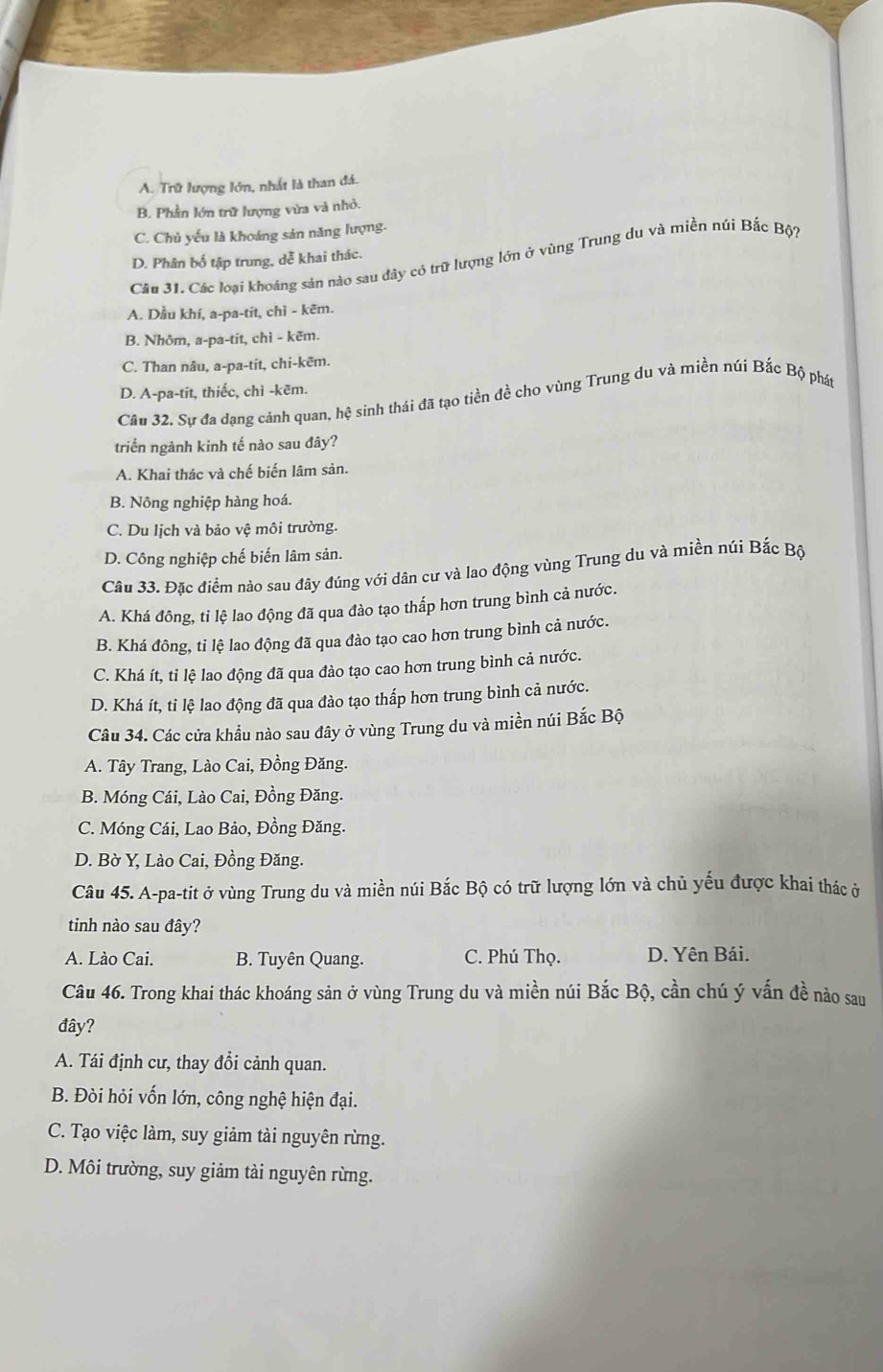 A. Trữ lượng lớn, nhất là than đá.
B. Phần lớn trữ lượng vừa và nhỏ.
C. Chủ yếu là khoáng sản năng lượng.
D. Phân bố tập trung, dễ khai thác.
Câu 31. Các loại khoáng sản nào sau dây có trữ lượng lớn ở vùng Trung du và miền núi Bắc Bộ?
A. Dầu khí, a-pa-tit, chì - kẽm.
B. Nhôm, a-pa-tit, chì - kẽm.
C. Than nâu, a-pa-tit, chi-kēm.
D. A-pa-tit, thiếc, chì -kẽm.
Câu 32. Sự đa đạng cảnh quan, hệ sinh thái đã tạo tiền đề cho vùng Trung du và miền núi Bắc Bộ phát
triển ngành kinh tế nào sau đây?
A. Khai thác và chế biến lâm sản.
B. Nông nghiệp hàng hoá.
C. Du lịch và bảo vệ môi trường.
D. Công nghiệp chế biến lâm sản.
Câu 33. Đặc điểm nào sau đây đúng với dân cư và lao động vùng Trung du và miền núi Bắc Bộ
A. Khá đông, tỉ lệ lao động đã qua đào tạo thấp hơn trung bình cả nước.
B. Khá đông, tỉ lệ lao động đã qua đào tạo cao hơn trung bình cả nước.
C. Khá ít, tỉ lệ lao động đã qua đào tạo cao hơn trung bình cả nước.
D. Khá ít, tỉ lệ lao động đã qua đào tạo thấp hơn trung bình cả nước.
Câu 34. Các cửa khẩu nào sau đây ở vùng Trung du và miền núi Bắc Bộ
A. Tây Trang, Lào Cai, Đồng Đăng.
B. Móng Cái, Lào Cai, Đồng Đăng.
C. Móng Cái, Lao Bảo, Đồng Đăng.
D. Bờ Y, Lào Cai, Đồng Đăng.
Câu 45. A-pa-tit ở vùng Trung du và miền núi Bắc Bộ có trữ lượng lớn và chủ yếu được khai thác ở
tinh nào sau đây?
A. Lào Cai. B. Tuyên Quang. C. Phú Thọ. D. Yên Bái.
Câu 46. Trong khai thác khoáng sản ở vùng Trung du và miền núi Bắc Bộ, cần chú ý vấn đề nào sau
đây?
A. Tái định cư, thay đổi cảnh quan.
B. Đòi hỏi vốn lớn, công nghệ hiện đại.
C. Tạo việc làm, suy giảm tài nguyên rừng.
D. Môi trường, suy giảm tài nguyên rừng.